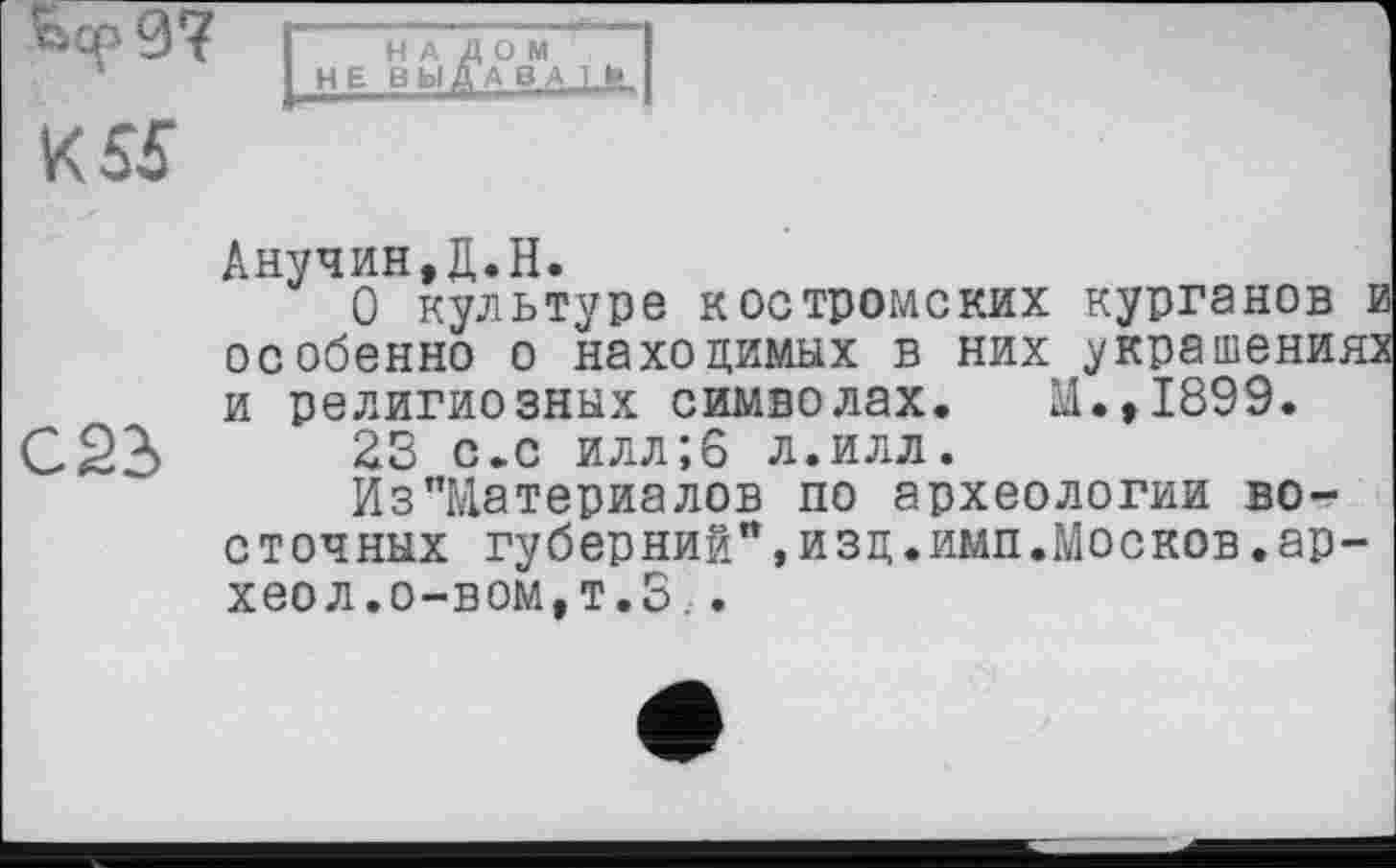 ﻿-
К 55
НАЛОМ НЕ ВИДА 8А 1 !»
С23
Анучин,Д.Н.
О культуре костромских курганов и особенно о находимых в них украшениях и религиозных символах. М.,1899.
23 с.с илл;6 л.илл.
Из"Материалов по археологии восточных губерний",изц.имп.Москов.ар-хеол.о-вом,т.З..